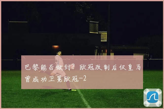巴黎能否做到?欧冠改制后仅皇马曾成功卫冕欧冠