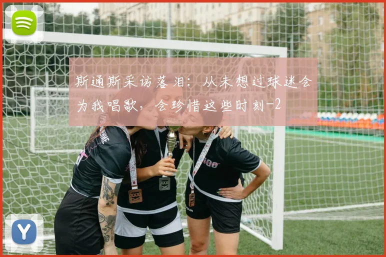 斯通斯采访落泪：从未想过球迷会为我唱歌，会珍惜这些时刻