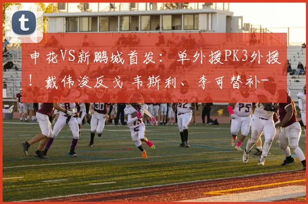 申花VS新鹏城首发:单外援PK3外援!戴伟浚反戈 韦斯利、李可替补