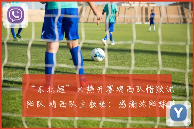 “东北超”火热开赛鸡西队惜败沈阳队 鸡西队主教练:感谢沈阳球迷的加油打气