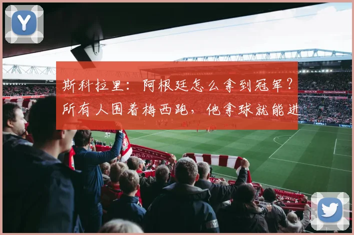斯科拉里:阿根廷怎么拿到冠军?所有人围着梅西跑,他拿球就能进