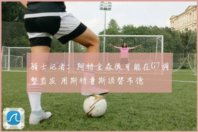 骑士记者：阿特金森很可能在G7调整首发 用斯特鲁斯顶替韦德