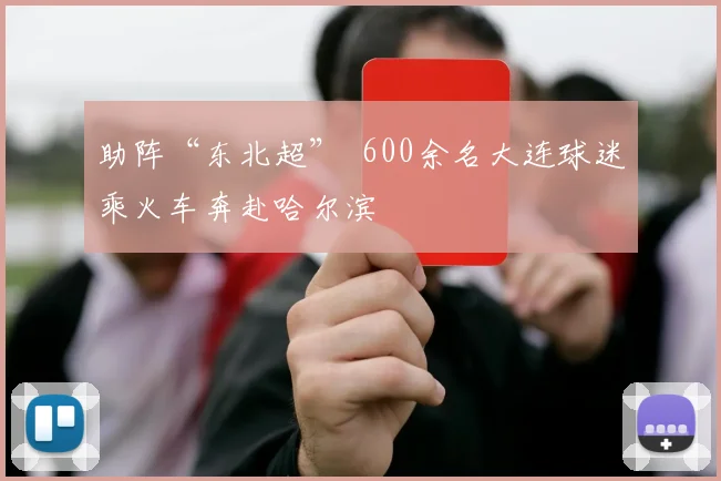 助阵“东北超” 600余名大连球迷乘火车奔赴哈尔滨