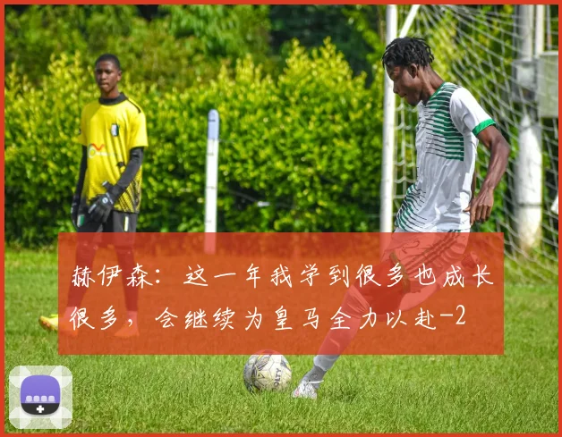 赫伊森：这一年我学到很多也成长很多，会继续为皇马全力以赴