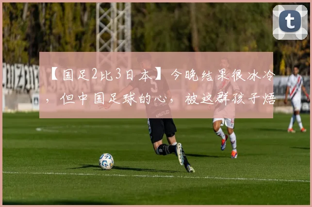 【国足2比3日本】今晚结果很冰冷，但中国足球的心，被这群孩子焐热了