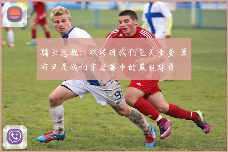 骑士总裁：双塔对我们至关重要 莫布里是我们季后赛中的最佳球员