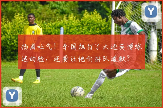 扬眉吐气！李国旭打了大连英博球迷的脸，还要让他们排队道歉？