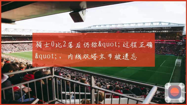 骑士0比2落后仍称"过程正确",内线双塔末节被遗忘