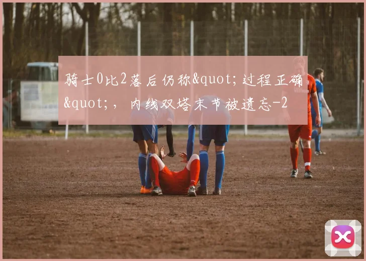 骑士0比2落后仍称"过程正确",内线双塔末节被遗忘