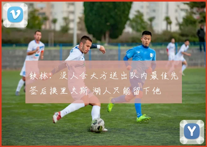 铁林:没人会大方送出队内最佳先签后换里夫斯 湖人只能留下他