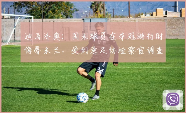 迪马济奥:国米球员在夺冠游行时侮辱米兰,受到意足协检察官调查