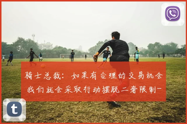 骑士总裁：如果有合理的交易机会 我们就会采取行动摆脱二奢限制