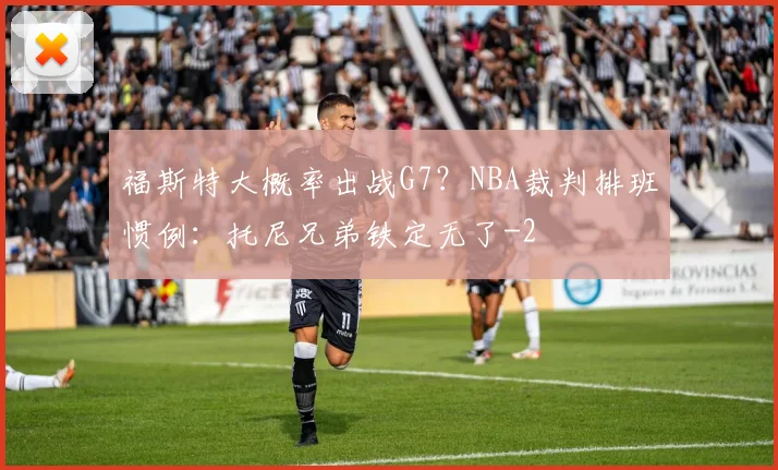 福斯特大概率出战G7?NBA裁判排班惯例:托尼兄弟铁定无了