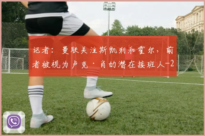 记者:曼联关注斯凯利和霍尔,前者被视为卢克·肖的潜在接班人