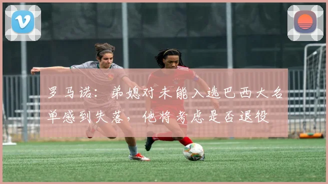 罗马诺：弟媳对未能入选巴西大名单感到失落，他将考虑是否退役