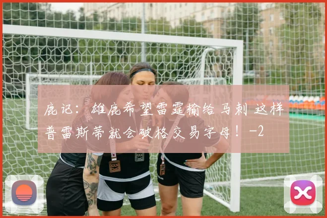 鹿记:雄鹿希望雷霆输给马刺 这样普雷斯蒂就会破格交易字母!