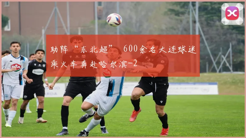 助阵“东北超” 600余名大连球迷乘火车奔赴哈尔滨