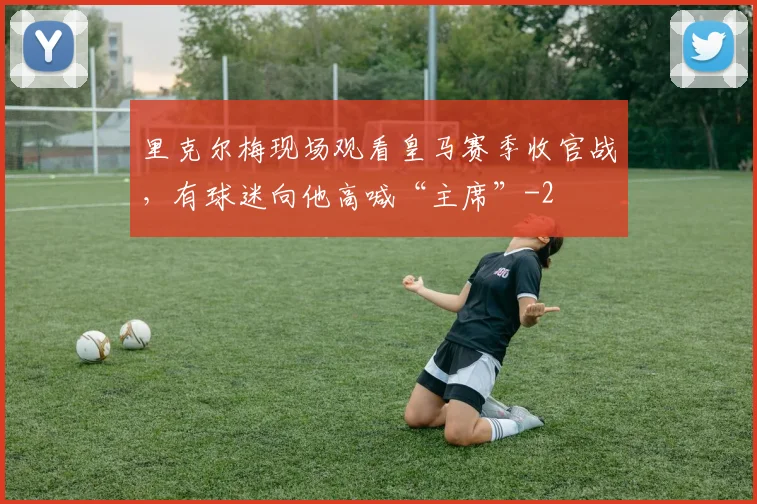 里克尔梅现场观看皇马赛季收官战，有球迷向他高喊“主席”
