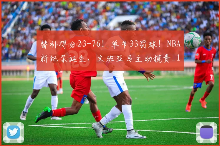 替补得分23-76!单节33罚球!NBA新纪录诞生,文班亚马主动揽责_1