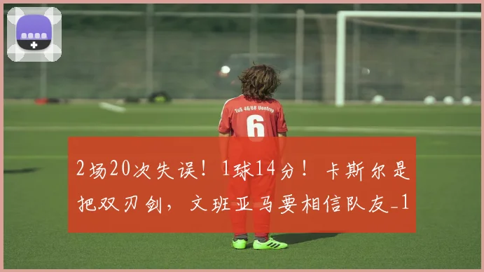 2场20次失误！1球14分！卡斯尔是把双刃剑，文班亚马要相信队友_1