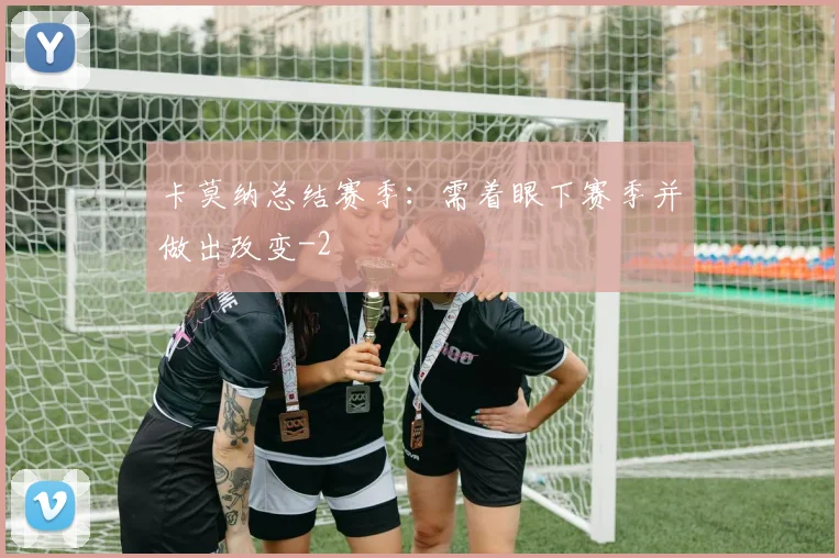 卡莫纳总结赛季:需着眼下赛季并做出改变