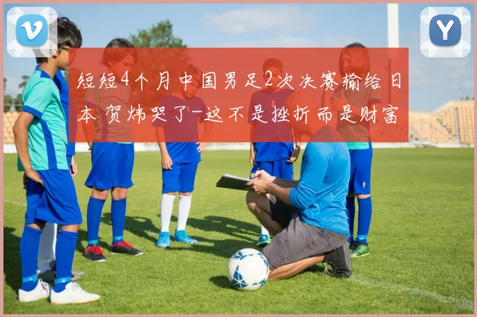 短短4个月中国男足2次决赛输给日本 贺炜哭了-这不是挫折而是财富