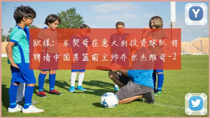 欧媒:东契奇在意大利投资球队 将聘请中国男篮前主帅乔尔杰维奇