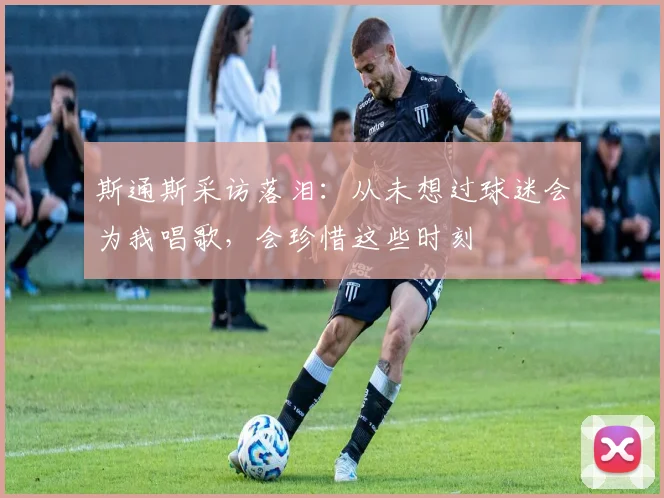 斯通斯采访落泪：从未想过球迷会为我唱歌，会珍惜这些时刻