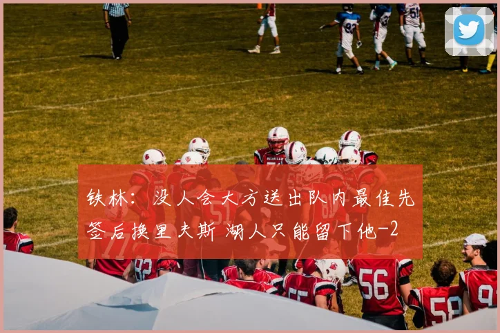 铁林:没人会大方送出队内最佳先签后换里夫斯 湖人只能留下他