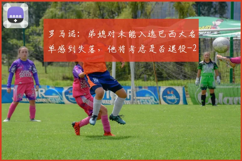 罗马诺：弟媳对未能入选巴西大名单感到失落，他将考虑是否退役