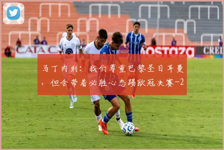 马丁内利：我们尊重巴黎圣日耳曼，但会带着必胜心态踢欧冠决赛