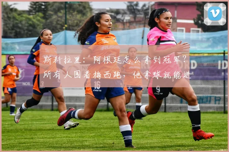 斯科拉里:阿根廷怎么拿到冠军?所有人围着梅西跑,他拿球就能进