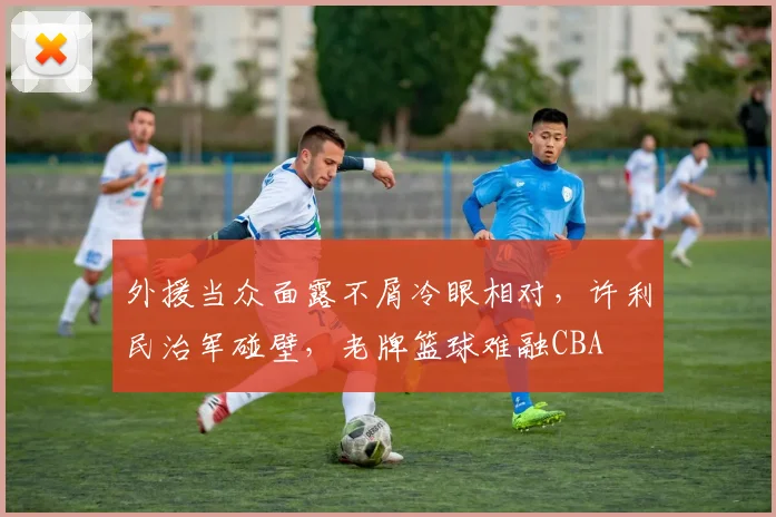 外援当众面露不屑冷眼相对,许利民治军碰壁,老牌篮球难融CBA