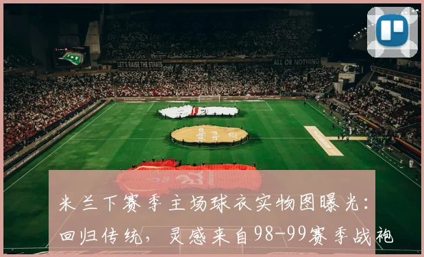 米兰下赛季主场球衣实物图曝光：回归传统，灵感来自98-99赛季战袍