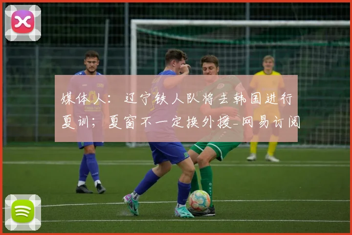 媒体人:辽宁铁人队将去韩国进行夏训;夏窗不一定换外援_网易订阅