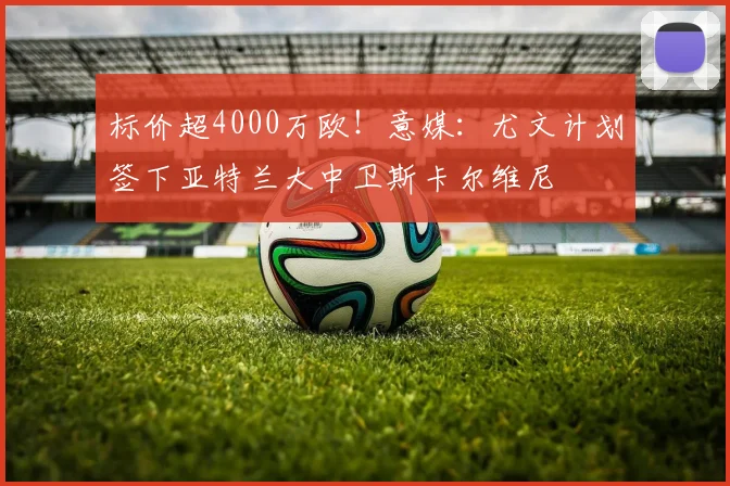 标价超4000万欧！意媒：尤文计划签下亚特兰大中卫斯卡尔维尼