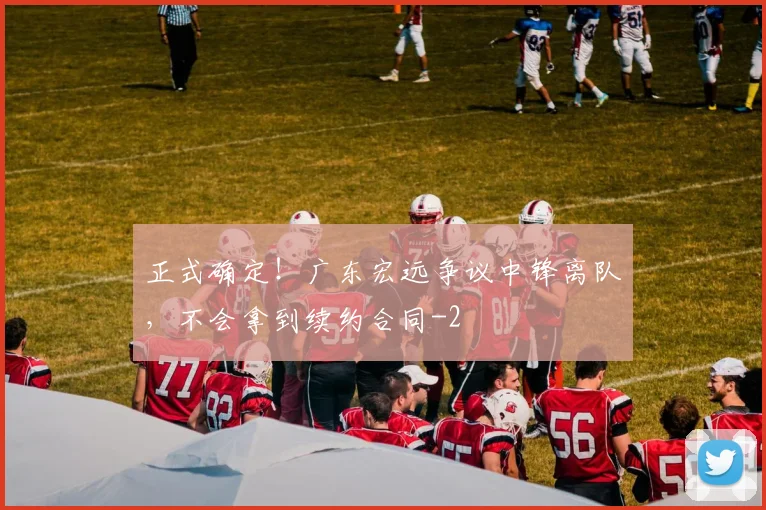 正式确定！广东宏远争议中锋离队，不会拿到续约合同