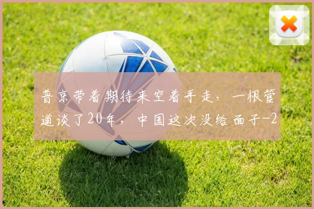 普京带着期待来空着手走，一根管道谈了20年，中国这次没给面子