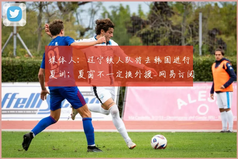 媒体人:辽宁铁人队将去韩国进行夏训;夏窗不一定换外援_网易订阅