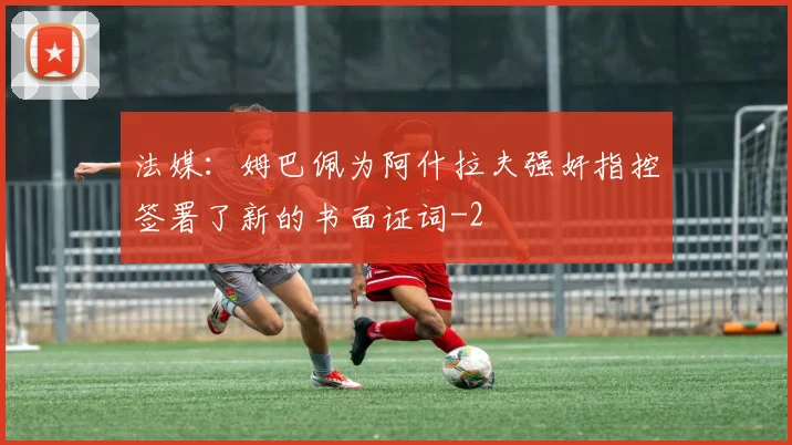 法媒:姆巴佩为阿什拉夫强奸指控签署了新的书面证词