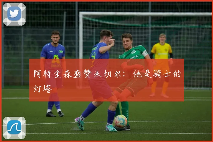 阿特金森盛赞米切尔：他是骑士的灯塔