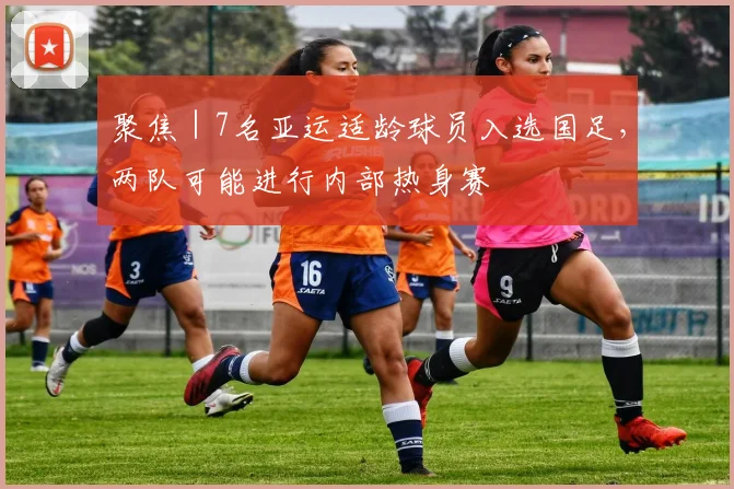 聚焦｜7名亚运适龄球员入选国足，两队可能进行内部热身赛
