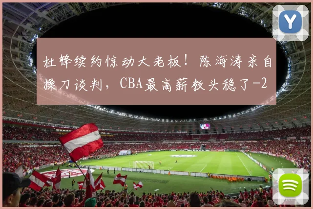 杜锋续约惊动大老板！陈海涛亲自操刀谈判，CBA最高薪教头稳了