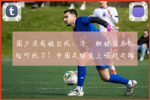 国少没有被打死，浮嶋敏被日本队给吓死了！中国足球走上崛起之路