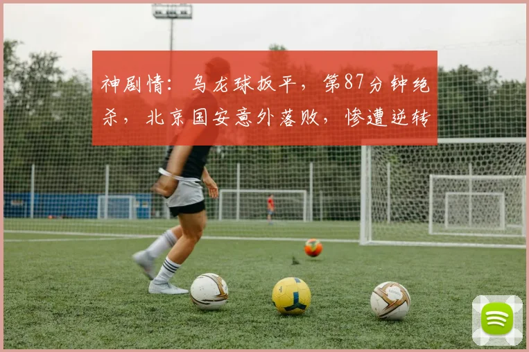 神剧情:乌龙球扳平,第87分钟绝杀,北京国安意外落败,惨遭逆转