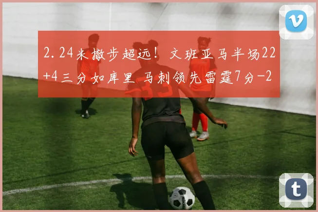 2.24米撤步超远！文班亚马半场22+4三分如库里 马刺领先雷霆7分
