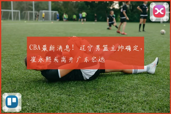 CBA最新消息！辽宁男篮主帅确定，崔永熙或离开广东宏远