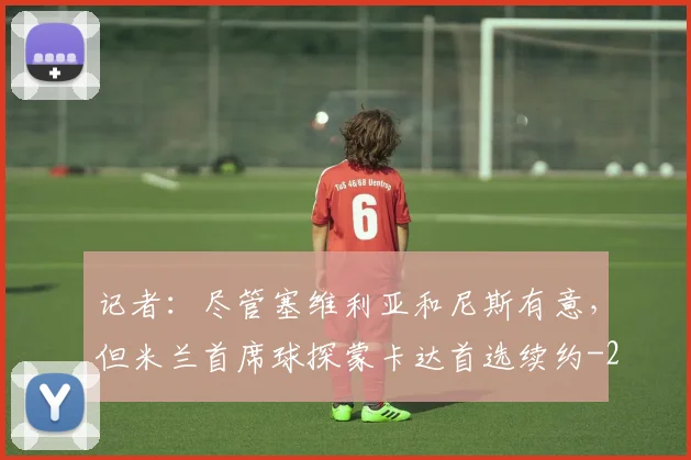 记者:尽管塞维利亚和尼斯有意,但米兰首席球探蒙卡达首选续约