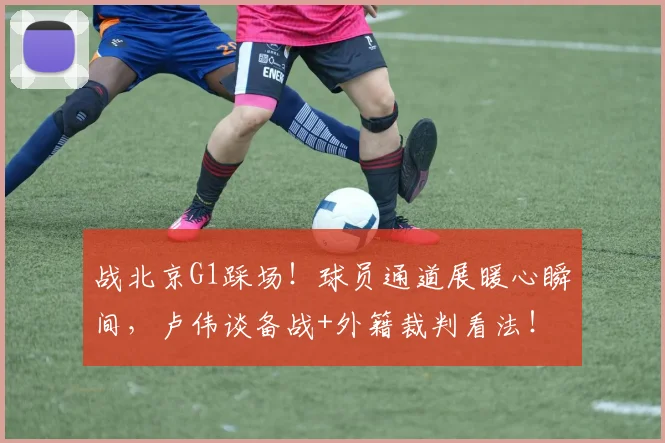 战北京G1踩场！球员通道展暖心瞬间，卢伟谈备战+外籍裁判看法！