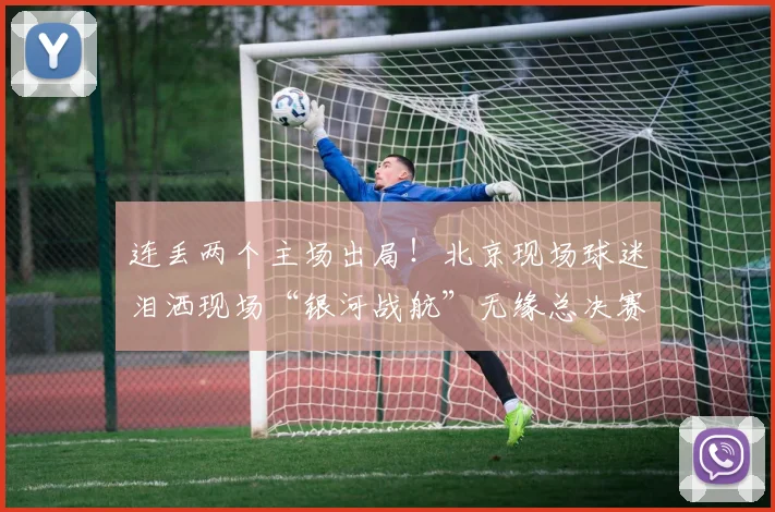 连丢两个主场出局！北京现场球迷泪洒现场“银河战航”无缘总决赛